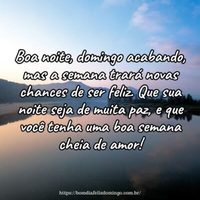 Boa noite, domingo acabando, mas a semana trará novas chances de ser feliz. Que sua noite seja de muita paz, e que você tenha uma boa semana cheia de amor! Boa noite, domingo acabando, mas a semana trará novas chances de ser feliz. Que sua noite seja de muita paz, e que você tenha uma boa semana cheia de amor!